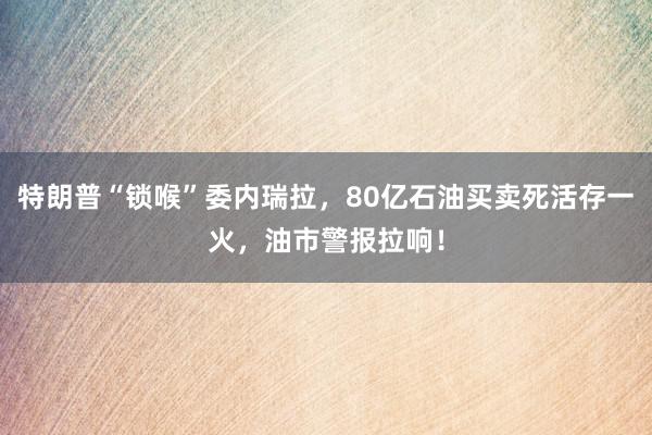 特朗普“锁喉”委内瑞拉，80亿石油买卖死活存一火，油市警报拉响！